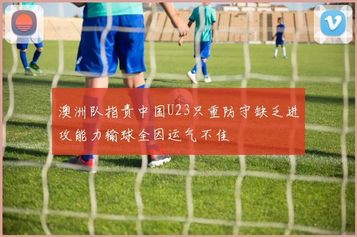 澳洲队指责中国U23只重防守缺乏进攻能力输球全因运气不佳
