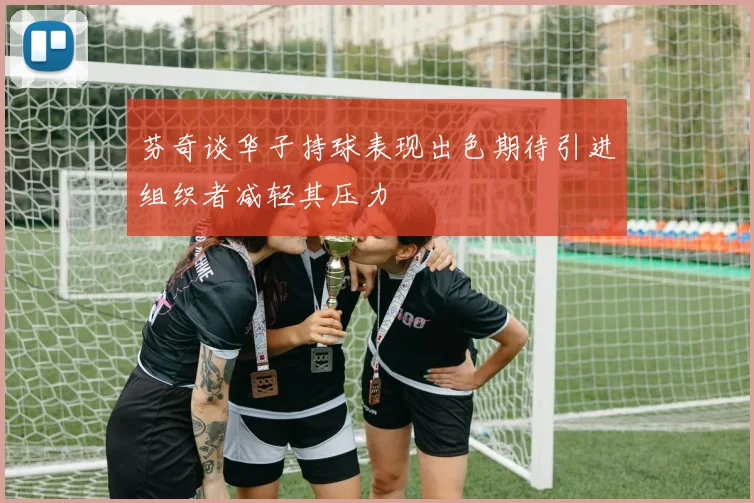 芬奇谈华子持球表现出色期待引进组织者减轻其压力