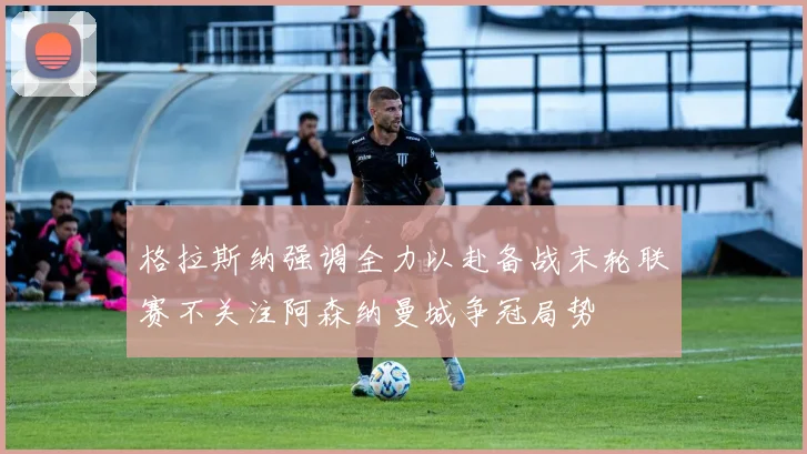 格拉斯纳强调全力以赴备战末轮联赛不关注阿森纳曼城争冠局势