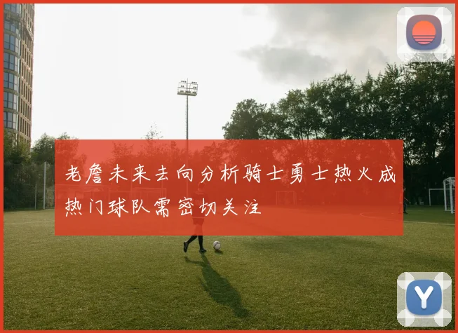 老詹未来去向分析骑士勇士热火成热门球队需密切关注