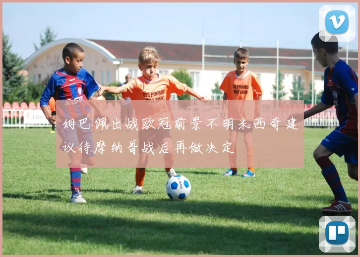 姆巴佩出战欧冠前景不明米西奇建议待摩纳哥战后再做决定