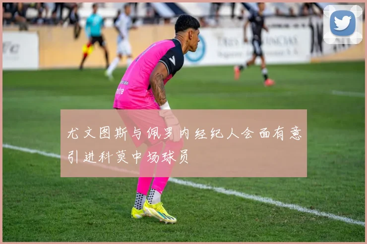 尤文图斯与佩罗内经纪人会面有意引进科莫中场球员