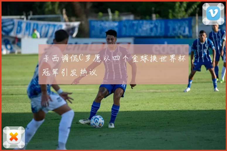 卡西调侃C罗愿以四个金球换世界杯冠军引发热议
