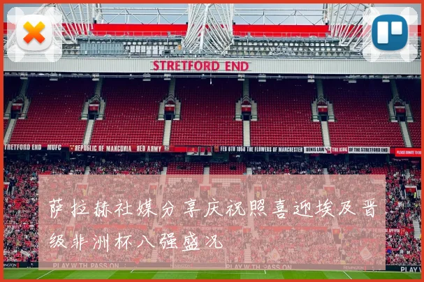 萨拉赫社媒分享庆祝照喜迎埃及晋级非洲杯八强盛况