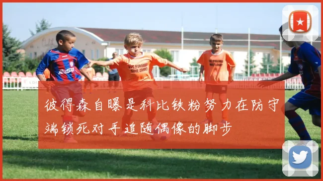 彼得森自曝是科比铁粉努力在防守端锁死对手追随偶像的脚步