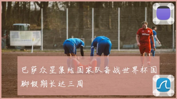巴萨众星集结国家队备战世界杯国脚假期长达三周