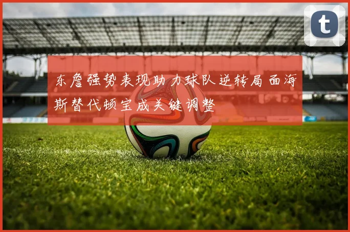 东詹强势表现助力球队逆转局面海斯替代顿宝成关键调整