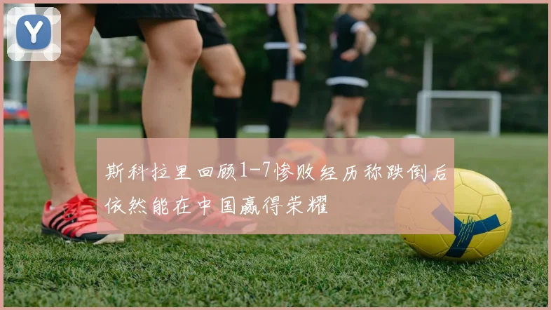 斯科拉里回顾1-7惨败经历称跌倒后依然能在中国赢得荣耀