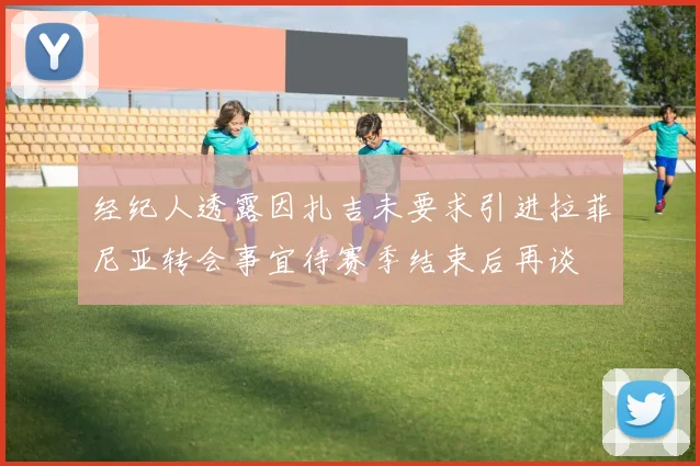 经纪人透露因扎吉未要求引进拉菲尼亚转会事宜待赛季结束后再谈