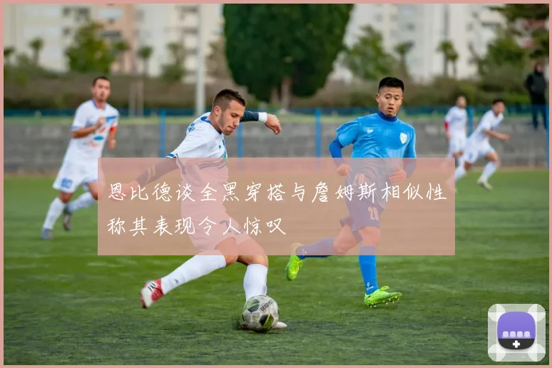 恩比德谈全黑穿搭与詹姆斯相似性称其表现令人惊叹
