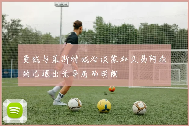 曼城与莱斯特城洽谈蒙加交易阿森纳已退出竞争局面明朗