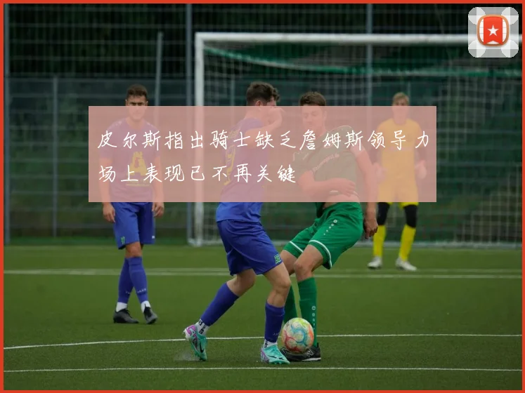 皮尔斯指出骑士缺乏詹姆斯领导力场上表现已不再关键