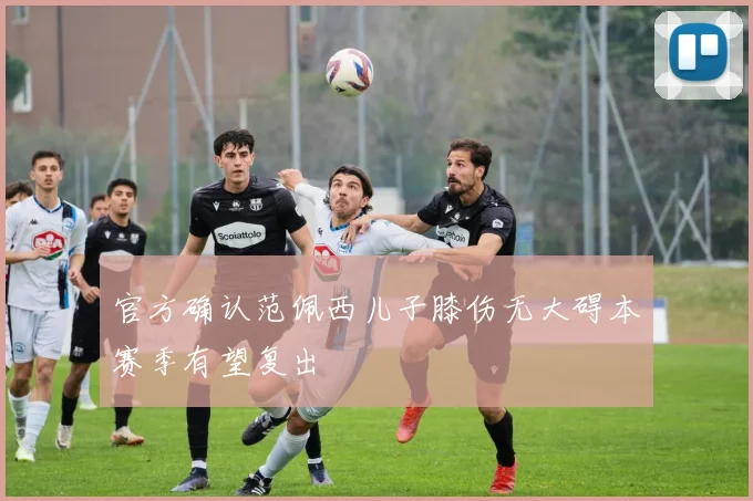 官方确认范佩西儿子膝伤无大碍本赛季有望复出