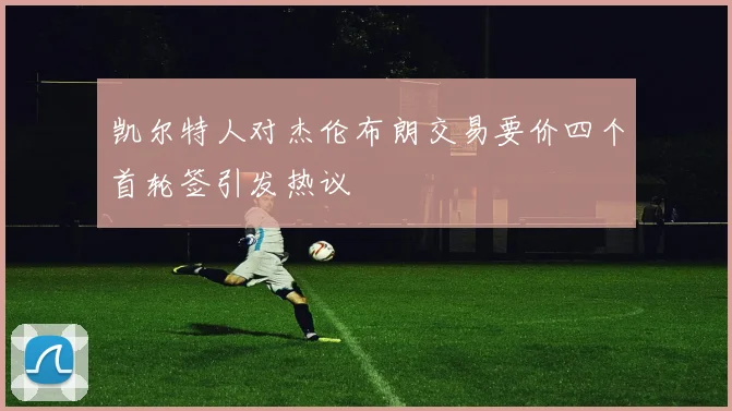 凯尔特人对杰伦布朗交易要价四个首轮签引发热议