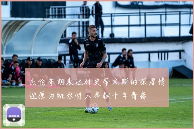 杰伦布朗表达对史蒂文斯的深厚情谊愿为凯尔特人奉献十年青春