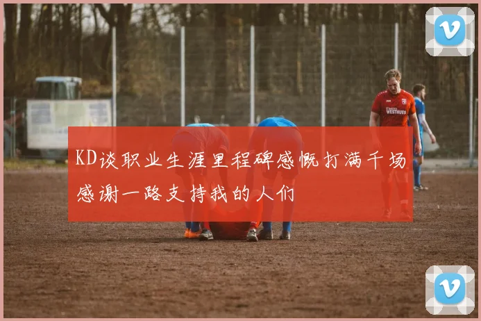 KD谈职业生涯里程碑感慨打满千场感谢一路支持我的人们