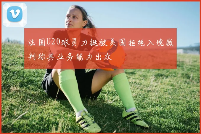 法国U20球员力挺被美国拒绝入境裁判称其业务能力出众