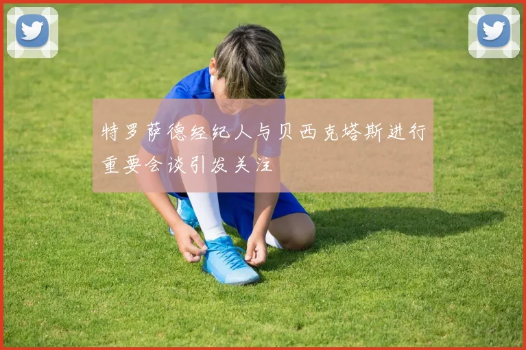 特罗萨德经纪人与贝西克塔斯进行重要会谈引发关注