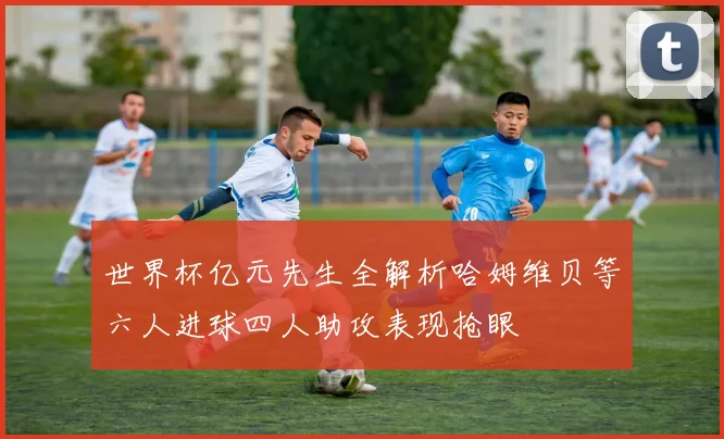世界杯亿元先生全解析哈姆维贝等六人进球四人助攻表现抢眼