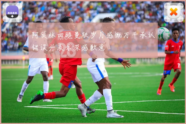 阿莫林回顾曼联岁月感慨万千承认错误并表示深感歉意