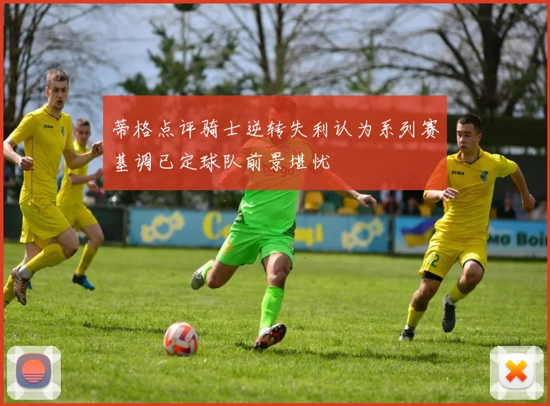 蒂格点评骑士逆转失利认为系列赛基调已定球队前景堪忧