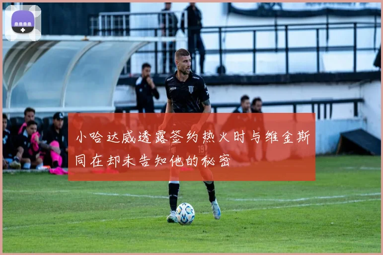 小哈达威透露签约热火时与维金斯同在却未告知他的秘密