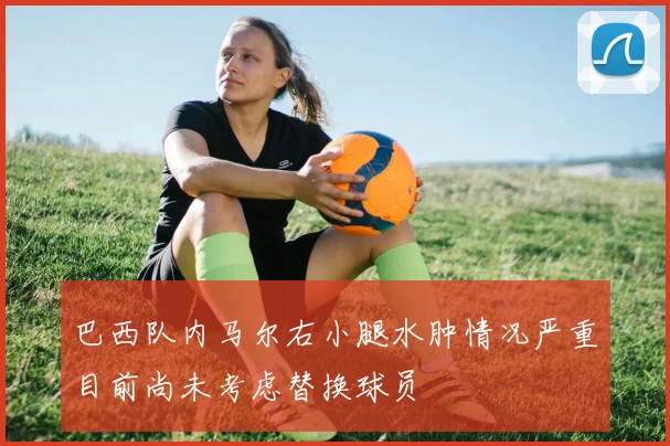 巴西队内马尔右小腿水肿情况严重目前尚未考虑替换球员