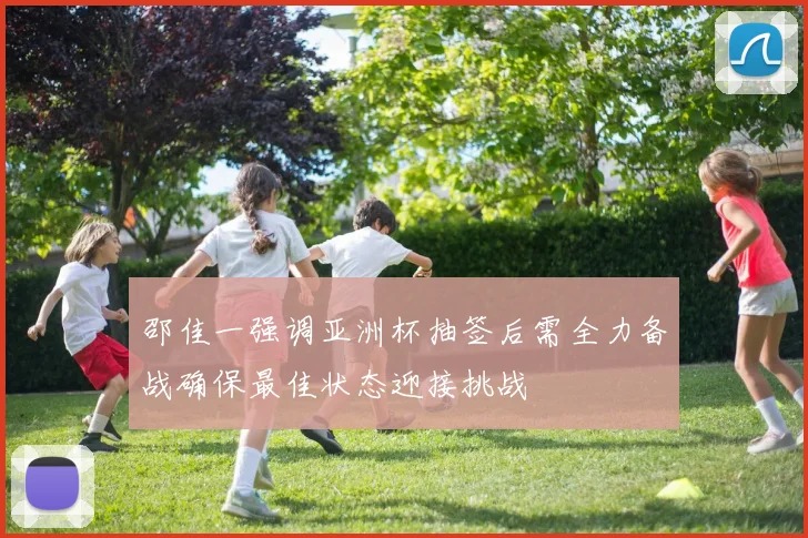 邵佳一强调亚洲杯抽签后需全力备战确保最佳状态迎接挑战